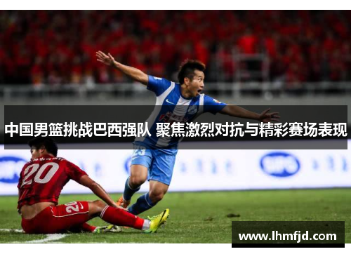 中国男篮挑战巴西强队 聚焦激烈对抗与精彩赛场表现