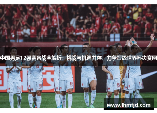 中国男足12强赛备战全解析：挑战与机遇并存，力争晋级世界杯决赛圈
