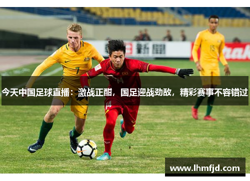 今天中国足球直播：激战正酣，国足迎战劲敌，精彩赛事不容错过