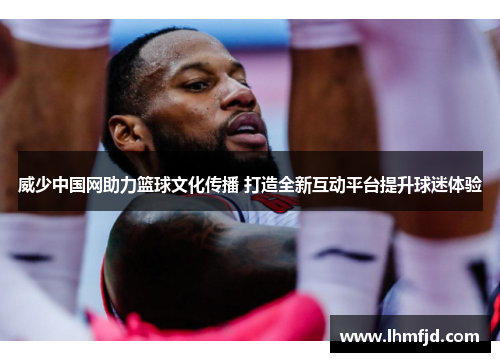 威少中国网助力篮球文化传播 打造全新互动平台提升球迷体验