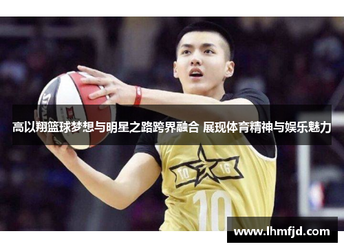 高以翔篮球梦想与明星之路跨界融合 展现体育精神与娱乐魅力