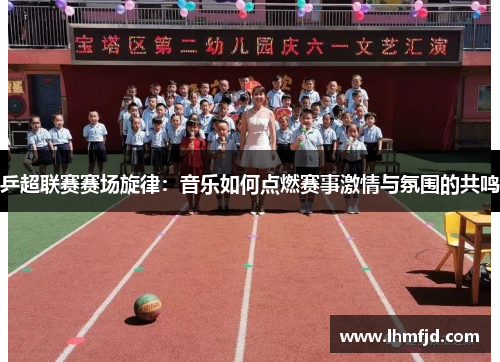 乒超联赛赛场旋律：音乐如何点燃赛事激情与氛围的共鸣