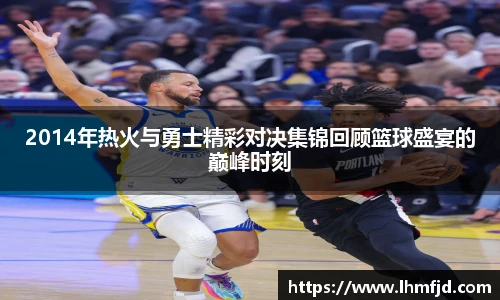 2014年热火与勇士精彩对决集锦回顾篮球盛宴的巅峰时刻