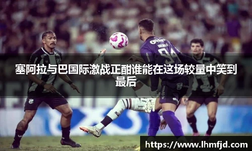 塞阿拉与巴国际激战正酣谁能在这场较量中笑到最后